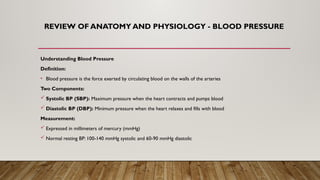 REVIEW OF ANATOMY AND PHYSIOLOGY - BLOOD PRESSURE
Understanding Blood Pressure
Definition:
• Blood pressure is the force exerted by circulating blood on the walls of the arteries
Two Components:
 Systolic BP (SBP): Maximum pressure when the heart contracts and pumps blood
 Diastolic BP (DBP): Minimum pressure when the heart relaxes and fills with blood
Measurement:
 Expressed in millimeters of mercury (mmHg)
 Normal resting BP: 100-140 mmHg systolic and 60-90 mmHg diastolic
 