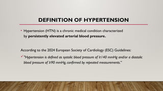 DEFINITION OF HYPERTENSION
• Hypertension (HTN) is a chronic medical condition characterized
by persistently elevated arterial blood pressure.
According to the 2024 European Society of Cardiology (ESC) Guidelines:
"Hypertension is defined as systolic blood pressure of ≥140 mmHg and/or a diastolic
blood pressure of ≥90 mmHg, confirmed by repeated measurements.”
 