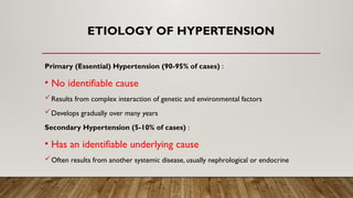 ETIOLOGY OF HYPERTENSION
Primary (Essential) Hypertension (90-95% of cases) :
• No identifiable cause
Results from complex interaction of genetic and environmental factors
Develops gradually over many years
Secondary Hypertension (5-10% of cases) :
• Has an identifiable underlying cause
Often results from another systemic disease, usually nephrological or endocrine
 
