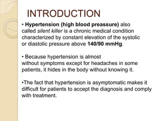 INTRODUCTION
• Hypertension (high blood preassure) also
called silent killer is a chronic medical condition
characterized by constant elevation of the systolic
or diastolic pressure above 140/90 mmHg.
• Because hypertension is almost
without symptoms except for headaches in some
patients, it hides in the body without knowing it.
•The fact that hypertension is asymptomatic makes it
difficult for patients to accept the diagnosis and comply
with treatment.
 