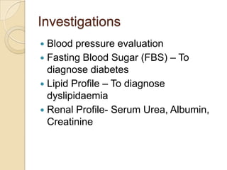 Investigations
 Blood pressure evaluation
 Fasting Blood Sugar (FBS) – To
diagnose diabetes
 Lipid Profile – To diagnose
dyslipidaemia
 Renal Profile- Serum Urea, Albumin,
Creatinine
 