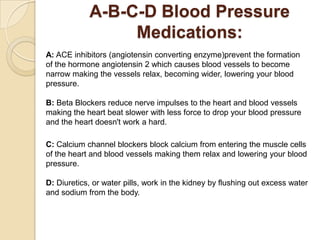 A-B-C-D Blood Pressure
Medications:
A: ACE inhibitors (angiotensin converting enzyme)prevent the formation
of the hormone angiotensin 2 which causes blood vessels to become
narrow making the vessels relax, becoming wider, lowering your blood
pressure.
B: Beta Blockers reduce nerve impulses to the heart and blood vessels
making the heart beat slower with less force to drop your blood pressure
and the heart doesn't work a hard.
C: Calcium channel blockers block calcium from entering the muscle cells
of the heart and blood vessels making them relax and lowering your blood
pressure.
D: Diuretics, or water pills, work in the kidney by flushing out excess water
and sodium from the body.
 