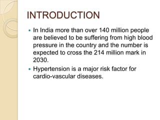  In India more than over 140 million people
are believed to be suffering from high blood
pressure in the country and the number is
expected to cross the 214 million mark in
2030.
 Hypertension is a major risk factor for
cardio-vascular diseases.
INTRODUCTION
 