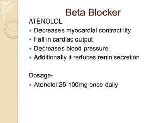 Beta Blocker
ATENOLOL
 Decreases myocardial contractility
 Fall in cardiac output
 Decreases blood pressure
 Additionally it reduces renin secretion
Dosage-
 Atenolol 25-100mg once daily
 