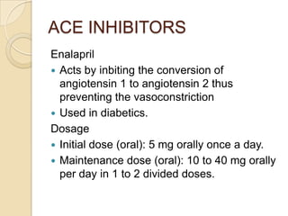 ACE INHIBITORS
Enalapril
 Acts by inbiting the conversion of
angiotensin 1 to angiotensin 2 thus
preventing the vasoconstriction
 Used in diabetics.
Dosage
 Initial dose (oral): 5 mg orally once a day.
 Maintenance dose (oral): 10 to 40 mg orally
per day in 1 to 2 divided doses.
 