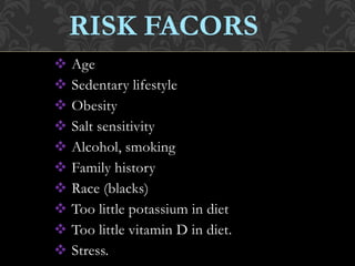 Age
 Sedentary lifestyle
 Obesity
 Salt sensitivity
 Alcohol, smoking
 Family history
 Race (blacks)
 Too little potassium in diet
 Too little vitamin D in diet.
 Stress.
RISK FACORS
 