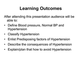 Learning Outcomes
After attending this presentation audience will be
able to:
• Define Blood pressure, Normal BP and
Hypertension
• Classify Hypertension
• Enlist Predisposing factors of Hypertension
• Describe the consequences of Hypertension
• Explain/plan that how to avoid Hypertension
 