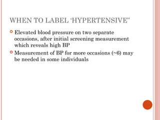 WHEN TO LABEL ‘HYPERTENSIVE”
 Elevated blood pressure on two separate
occasions, after initial screening measurement
which reveals high BP
 Measurement of BP for more occasions (~6) may
be needed in some individuals
 