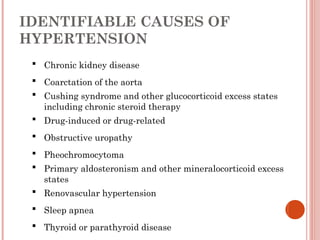 IDENTIFIABLE CAUSES OF
HYPERTENSION
 Chronic kidney disease
 Coarctation of the aorta
 Cushing syndrome and other glucocorticoid excess states
including chronic steroid therapy
 Drug-induced or drug-related
 Obstructive uropathy
 Pheochromocytoma
 Primary aldosteronism and other mineralocorticoid excess
states
 Renovascular hypertension
 Sleep apnea
 Thyroid or parathyroid disease
 