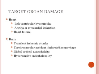 TARGET ORGAN DAMAGE
 Heart
 Left ventricular hypertrophy
 Angina or myocardial infarction
 Heart failure
 Brain
 Transient ischemic attacks
 Cerebrovascular accident : infarcts/haemorrhage
 Global or focal neurodeficits
 Hypertensive encephalopathy
 