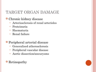 TARGET ORGAN DAMAGE
 Chronic kidney disease
• Arteriosclerosis of renal arterioles
• Proteinuria
• Haematuria
• Renal failure
 Peripheral arterial disease
• Generalised atherosclerosis
• Peripheral vascular disease
• Aortic dissection/aneurysms
 Retinopathy
 