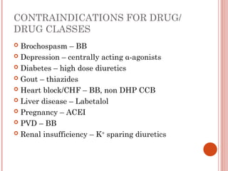 CONTRAINDICATIONS FOR DRUG/
DRUG CLASSES
 Brochospasm – BB
 Depression – centrally acting α-agonists
 Diabetes – high dose diuretics
 Gout – thiazides
 Heart block/CHF – BB, non DHP CCB
 Liver disease – Labetalol
 Pregnancy – ACEI
 PVD – BB
 Renal insufficiency – K+
sparing diuretics
 