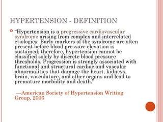 HYPERTENSION - DEFINITION
 “Hypertension is a progressive cardiovascular
syndrome arising from complex and interrelated
etiologies. Early markers of the syndrome are often
present before blood pressure elevation is
sustained; therefore, hypertension cannot be
classified solely by discrete blood pressure
thresholds. Progression is strongly associated with
functional and structural cardiac and vascular
abnormalities that damage the heart, kidneys,
brain, vasculature, and other organs and lead to
premature morbidity and death.”
—American Society of Hypertension Writing
Group, 2006
 