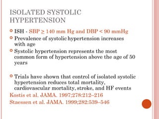 ISOLATED SYSTOLIC
HYPERTENSION
 ISH - SBP > 140 mm Hg and DBP < 90 mmHg
 Prevalence of systolic hypertension increases
with age
 Systolic hypertension represents the most
common form of hypertension above the age of 50
years
 Trials have shown that control of isolated systolic
hypertension reduces total mortality,
cardiovascular mortality, stroke, and HF events
Kostis et al. JAMA. 1997;278:212–216
Staessen et al. JAMA. 1999;282:539–546
 