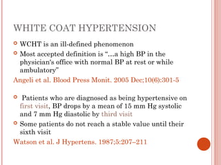 WHITE COAT HYPERTENSION
 WCHT is an ill-defined phenomenon
 Most accepted definition is “…a high BP in the
physician's office with normal BP at rest or while
ambulatory”
Angeli et al. Blood Press Monit. 2005 Dec;10(6):301-5
 Patients who are diagnosed as being hypertensive on
first visit, BP drops by a mean of 15 mm Hg systolic
and 7 mm Hg diastolic by third visit
 Some patients do not reach a stable value until their
sixth visit
Watson et al. J Hypertens. 1987;5:207–211
 