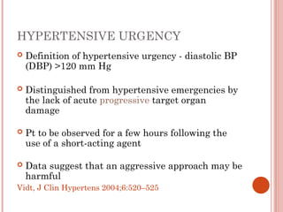 HYPERTENSIVE URGENCY
 Definition of hypertensive urgency - diastolic BP
(DBP) >120 mm Hg
 Distinguished from hypertensive emergencies by
the lack of acute progressive target organ
damage
 Pt to be observed for a few hours following the
use of a short-acting agent
 Data suggest that an aggressive approach may be
harmful
Vidt, J Clin Hypertens 2004;6:520–525
 