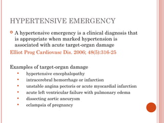 HYPERTENSIVE EMERGENCY
 A hypertensive emergency is a clinical diagnosis that
is appropriate when marked hypertension is
associated with acute target-organ damage
Elliot Prog Cardiovasc Dis. 2006; 48(5):316-25
Examples of target-organ damage
 hypertensive encephalopathy
 intracerebral hemorrhage or infarction
 unstable angina pectoris or acute myocardial infarction
 acute left ventricular failure with pulmonary edema
 dissecting aortic aneurysm
 eclampsia of pregnancy
 