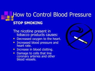 How to Control Blood Pressure STOP SMOKING The nicotine present in tobacco products causes: Decreased oxygen to the heart.  Increased blood pressure and heart rate.  Increase in blood clotting.  Damage to cells that line coronary arteries and other blood vessels.  