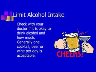 Limit Alcohol Intake Check with your doctor if it is okay to drink alcohol and how much.  Generally one cocktail, beer or wine per day is acceptable. 
