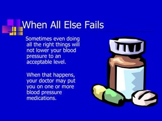 When All Else Fails Sometimes even doing all the right things will not lower your blood pressure to an acceptable level. When that happens, your doctor may put you on one or more blood pressure medications. 