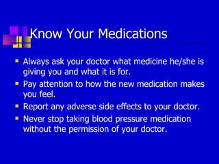 Know Your Medications Always ask your doctor what medicine he/she is giving you and what it is for. Pay attention to how the new medication makes you feel.  Report any adverse side effects to your doctor. Never stop taking blood pressure medication without the permission of your doctor. 