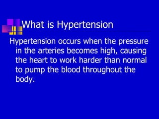 What is Hypertension Hypertension occurs when the pressure in the arteries becomes high, causing the heart to work harder than normal to pump the blood throughout the body. 
