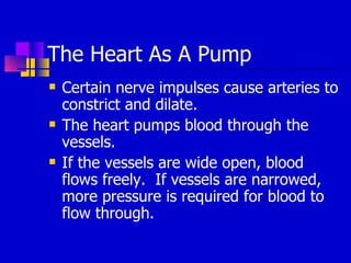 The Heart As A Pump Certain nerve impulses cause arteries to constrict and dilate. The heart pumps blood through the vessels. If the vessels are wide open, blood flows freely.  If vessels are narrowed, more pressure is required for blood to flow through.  