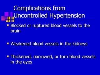 Complications from Uncontrolled Hypertension Blocked or ruptured blood vessels to the brain Weakened blood vessels in the kidneys Thickened, narrowed, or torn blood vessels in the eyes 