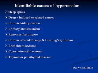 Identifiable causes of hypertension 
Sleep apnea 
Drug –induced or related causes 
Chronic kidney disease 
Primary aldosteronism 
Renovascular disease 
Chronic steroid therapy & Cushing’s syndrome 
Pheochromocytoma 
Coarctation of the aorta 
Thyroid or parathyroid disease 
JNC VII EXPRESS  