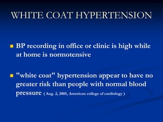 WHITE COAT HYPERTENSION 
BP recording in office or clinic is high while at home is normotensive 
"white coat" hypertension appear to have no greater risk than people with normal blood pressure ( Aug. 2, 2005, American college of cardiology )  
