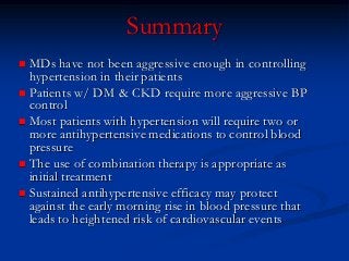MDs have not been aggressive enough in controlling hypertension in their patients 
Patients w/ DM & CKD require more aggressive BP control 
Most patients with hypertension will require two or more antihypertensive medications to control blood pressure 
The use of combination therapy is appropriate as initial treatment 
Sustained antihypertensive efficacy may protect against the early morning rise in blood pressure that leads to heightened risk of cardiovascular events 
Summary  