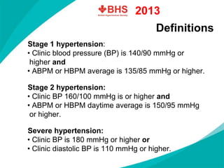 Definitions 
Stage 1 hypertension: 
•Clinic blood pressure (BP) is 140/90mmHg orhigher and 
•ABPM or HBPM average is 135/85mmHg or higher. Stage 2 hypertension: 
•Clinic BP 160/100mmHg is or higher and 
•ABPM or HBPM daytime average is 150/95mmHgor higher. Severe hypertension: 
•Clinic BP is 180mmHg or higher or 
•Clinic diastolic BP is 110mmHg or higher. 
2013  