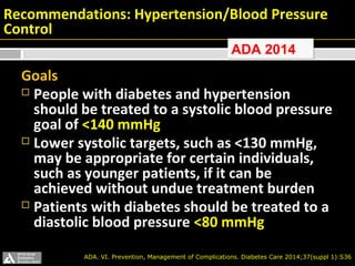 Recommendations: Hypertension/Blood Pressure 
Control 
AADDAA 22001144 
Goals 
 People with diabetes and hypertension 
should be treated to a systolic blood pressure 
goal of <140 mmHg 
 Lower systolic targets, such as <130 mmHg, 
may be appropriate for certain individuals, 
such as younger patients, if it can be 
achieved without undue treatment burden 
 Patients with diabetes should be treated to a 
diastolic blood pressure <80 mmHg 
ADA. VI. Prevention, Management of Complications. Diabetes Care 2014;37(suppl 1):S36 
 