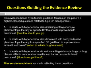 Questions Guiding the Evidence Review 
This evidence-based hypertension guideline focuses on the panel’s 3 
highest-Ranked questions related to high BP management . 
1. In adults with hypertension, does initiating antihypertensive 
pharmacologic therapy at specific BP thresholds improve health 
outcomes? (how low should you go) 
2. In adults with hypertension, does treatment with antihypertensive 
pharmacologic therapy to a specified BP goal lead to improvements 
in health outcomes? (when to initiate drug treatment) 
3. In adults with hypertension, do various antihypertensive drugs or drug 
classes differ in comparative benefits and harms on specific health 
outcomes? (How do we get there?) 
Nine recommendations are made reflecting these questions. 
 