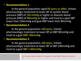  Recommendation 1 
In the general population aged 60 years or older, initiate 
pharmacologic treatment to lower BP at systolic blood 
pressure (SBP) of 150 mmHg or higher or diastolic blood 
pressure (DBP) of 90mmHg or higher and treat to a goal SBP 
lower than 150mmHg and goal DBP lower than 90mmHg. 
 Recommendation 2 
In the general population <60 years, initiate 
pharmacologic treatment to lower BP at DBP 90mmHg and 
treat to a goal DBP <90mmHg. 
 Recommendation 3 
In the general population <60 years, initiate 
pharmacologic treatment to lower BP at SBP 140mmHg and 
treat to a goal SBP <140mmHg. 
2014 Evidence Based Guideline for management of High Blood Pressure in Adults (JNC 
8) 
 
