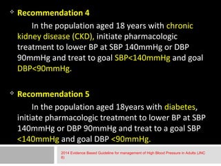  Recommendation 4 
In the population aged 18 years with chronic 
kidney disease (CKD), initiate pharmacologic 
treatment to lower BP at SBP 140mmHg or DBP 
90mmHg and treat to goal SBP<140mmHg and goal 
DBP<90mmHg. 
 Recommendation 5 
In the population aged 18years with diabetes, 
initiate pharmacologic treatment to lower BP at SBP 
140mmHg or DBP 90mmHg and treat to a goal SBP 
<140mmHg and goal DBP <90mmHg. 
2014 Evidence Based Guideline for management of High Blood Pressure in Adults (JNC 
8) 
 