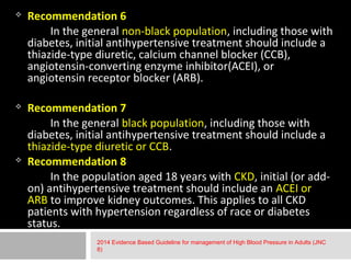  Recommendation 6 
In the general non-black population, including those with 
diabetes, initial antihypertensive treatment should include a 
thiazide-type diuretic, calcium channel blocker (CCB), 
angiotensin-converting enzyme inhibitor(ACEI), or 
angiotensin receptor blocker (ARB). 
 Recommendation 7 
In the general black population, including those with 
diabetes, initial antihypertensive treatment should include a 
thiazide-type diuretic or CCB. 
 Recommendation 8 
In the population aged 18 years with CKD, initial (or add-on) 
antihypertensive treatment should include an ACEI or 
ARB to improve kidney outcomes. This applies to all CKD 
patients with hypertension regardless of race or diabetes 
status. 
2014 Evidence Based Guideline for management of High Blood Pressure in Adults (JNC 
8) 
 