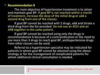  Recommendation 9 
The main objective of hypertension treatment is to attain 
and maintain goal BP. If goal BP is not reached within a month 
of treatment, increase the dose of the initial drug or add a 
second drug from one of the classes. 
If goal BP cannot be reached with 2 drugs, add and titrate a 
third drug from the list provided. Do not use an ACEI and an 
ARB together in the same patient. 
If goal BP cannot be reached using only the drugs in 
recommendation 6 because of a contraindication or the need to 
use more than 3 drugs to reach goal BP, antihypertensive drugs 
from other classes can be used. 
Referral to a hypertension specialist may be indicated for 
patients in whom goal BP cannot be attained using the above 
strategy or for the management of complicated patients for 
whom additional clinical consultation is needed. 
2014 Evidence Based Guideline for management of High Blood Pressure in Adults (JNC 
8) 
 