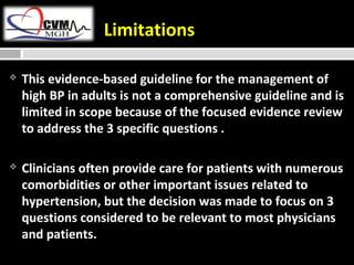 Limitations 
 This evidence-based guideline for the management of 
high BP in adults is not a comprehensive guideline and is 
limited in scope because of the focused evidence review 
to address the 3 specific questions . 
 Clinicians often provide care for patients with numerous 
comorbidities or other important issues related to 
hypertension, but the decision was made to focus on 3 
questions considered to be relevant to most physicians 
and patients. 
 