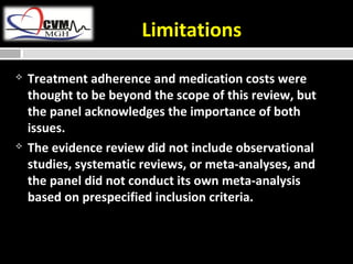 Limitations 
 Treatment adherence and medication costs were 
thought to be beyond the scope of this review, but 
the panel acknowledges the importance of both 
issues. 
 The evidence review did not include observational 
studies, systematic reviews, or meta-analyses, and 
the panel did not conduct its own meta-analysis 
based on prespecified inclusion criteria. 
 