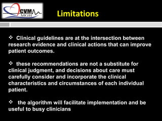 Limitations 
 Clinical guidelines are at the intersection between 
research evidence and clinical actions that can improve 
patient outcomes. 
 these recommendations are not a substitute for 
clinical judgment, and decisions about care must 
carefully consider and incorporate the clinical 
characteristics and circumstances of each individual 
patient. 
 the algorithm will facilitate implementation and be 
useful to busy clinicians 
 