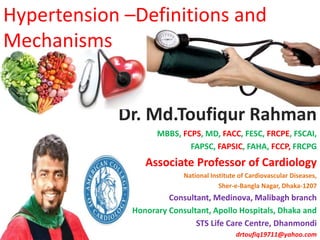 Hypertension –Definitions and
Mechanisms
Dr. Md.Toufiqur Rahman
MBBS, FCPS, MD, FACC, FESC, FRCPE, FSCAI,
FAPSC, FAPSIC, FAHA, FCCP, FRCPG
Associate Professor of Cardiology
National Institute of Cardiovascular Diseases,
Sher-e-Bangla Nagar, Dhaka-1207
Consultant, Medinova, Malibagh branch
Honorary Consultant, Apollo Hospitals, Dhaka and
STS Life Care Centre, Dhanmondi
drtoufiq19711@yahoo.com
 