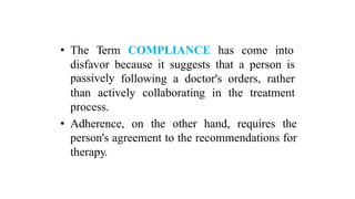 • The Term COMPLIANCE has come into
disfavor
passively
because it suggests that a person is
following a doctor's orders, rather
than actively collaborating in the treatment
process.
• Adherence, on the other hand, requires the
person's agreement to the recommendations for
therapy.
 