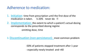 Adherence to medication:
1. Initiation: time from prescription until the first dose of the
medication is taken. 5-20% never do !!
2. Implementation: the extent to which a patient’s actual dosing
corresponds to the prescribed dosing regime
omitting dose, time
3. Discontinuation (non-persistance): most common problem
-50% of patients stopped treatment after 1 year
- especially newly treated and <40
 