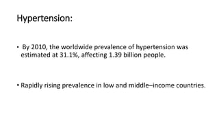 Hypertension:
• By 2010, the worldwide prevalence of hypertension was
estimated at 31.1%, affecting 1.39 billion people.
• Rapidly rising prevalence in low and middle–income countries.
 