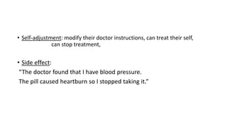 • Self-adjustment: modify their doctor instructions, can treat their self,
can stop treatment,
• Side effect:
“The doctor found that I have blood pressure.
The pill caused heartburn so I stopped taking it.”
 