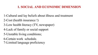1. SOCIAL AND ECONOMIC DIMENSION
1-Cultural and lay beliefs about illness and treatment
2-Cost (health insurance !)
3-Low health literacy (TV, newspaper)
4-Lack of family or social support
5-Unstable living conditions;
6-Certain work schedule.
7-Limited language proficiency
 