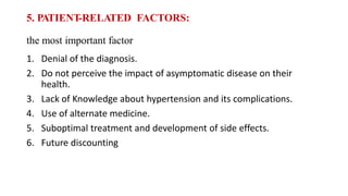 5. PATIENT-RELATED FACTORS:
the most important factor
1. Denial of the diagnosis.
2. Do not perceive the impact of asymptomatic disease on their
health.
3. Lack of Knowledge about hypertension and its complications.
4. Use of alternate medicine.
5. Suboptimal treatment and development of side effects.
6. Future discounting
 