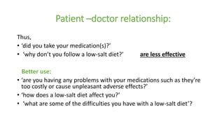 Patient –doctor relationship:
Thus,
• ‘did you take your medication(s)?’
• ‘why don’t you follow a low-salt diet?’ are less effective
Better use:
• ‘are you having any problems with your medications such as they’re
too costly or cause unpleasant adverse effects?’
• ‘how does a low-salt diet affect you?’
• ‘what are some of the difficulties you have with a low-salt diet’?
 