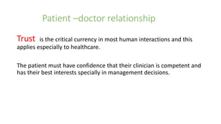 Patient –doctor relationship
Trust is the critical currency in most human interactions and this
applies especially to healthcare.
The patient must have confidence that their clinician is competent and
has their best interests specially in management decisions.
 